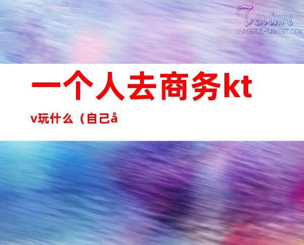 一个人去商务ktv玩什么(自己去商务ktv)