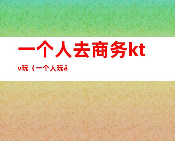 一个人去商务ktv玩（一个人玩商务ktv的方法）