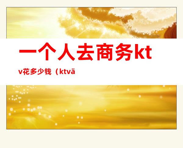 一个人去商务ktv花多少钱(ktv一个人去消费多少)