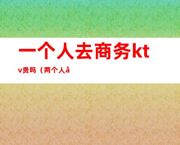 一个人去商务ktv贵吗(两个人去商务ktv要花多少钱)