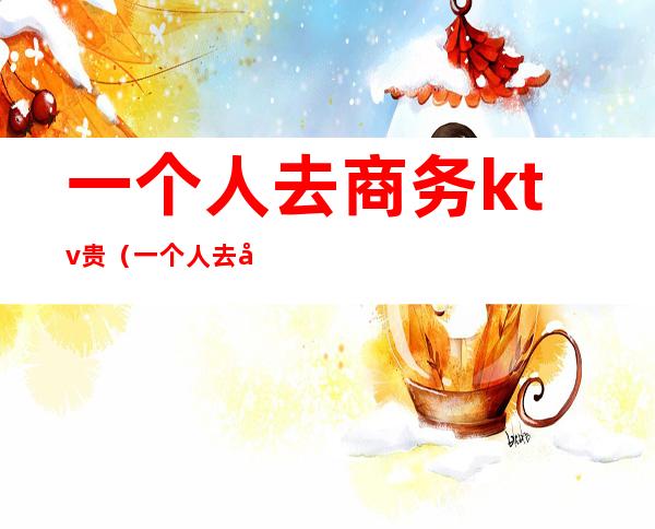一个人去商务ktv贵(一个人去商务ktv贵不贵)