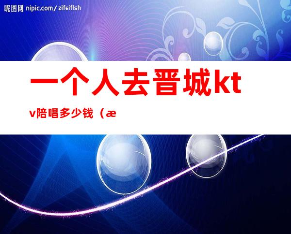一个人去晋城ktv陪唱多少钱(晋州ktv陪唱一小时多少钱)