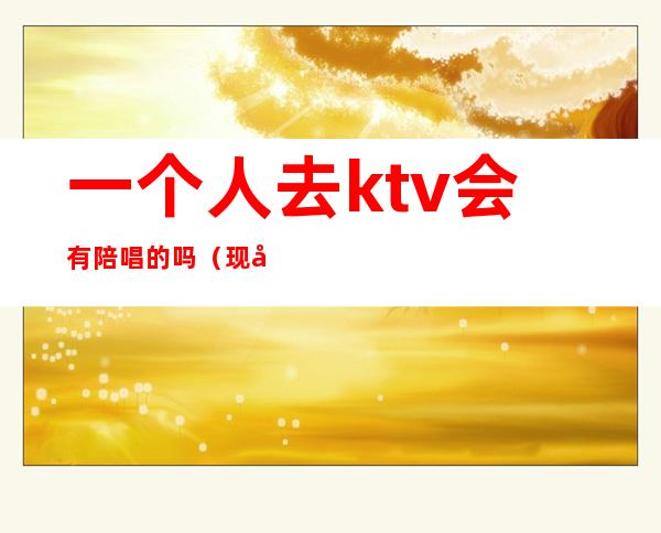一个人去ktv会有陪唱的吗(现在KTV有陪唱歌的吗)
