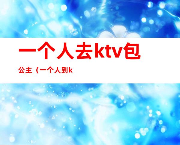 一个人去ktv包公主(一个人到ktv找公主)