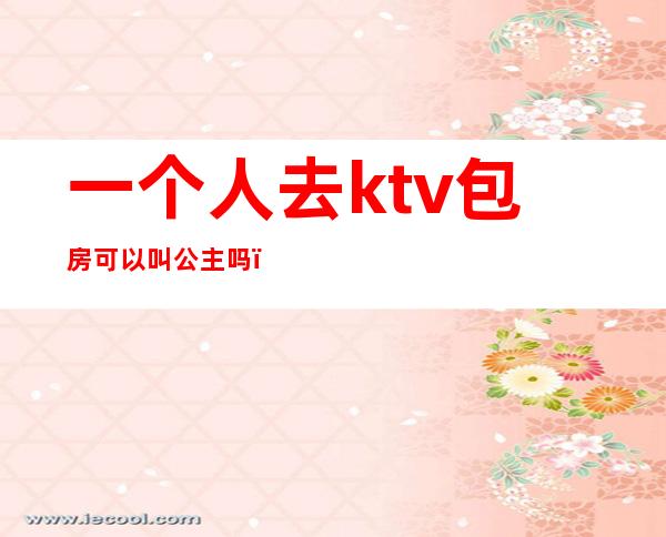 一个人去ktv包房可以叫公主吗?(一个人去ktv包房可以叫公主吗)