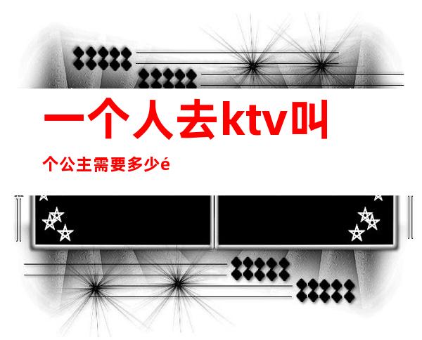 一个人去ktv叫个公主需要多少钱(ktv点一个公主多少钱)