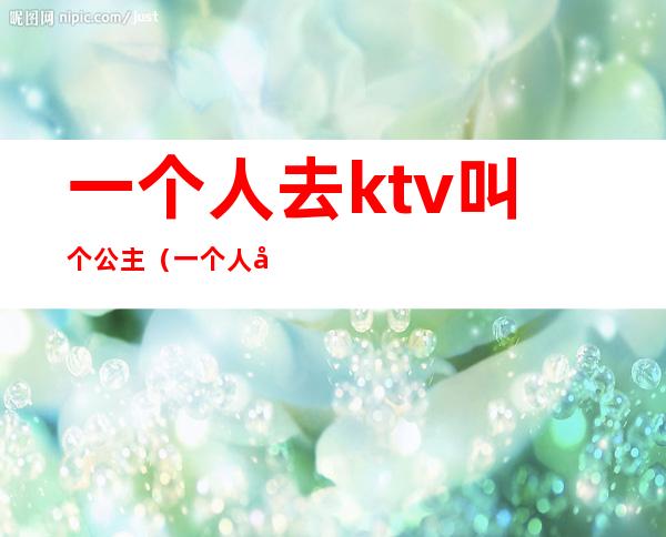 一个人去ktv叫个公主(一个人去ktv叫个公主正常吗)