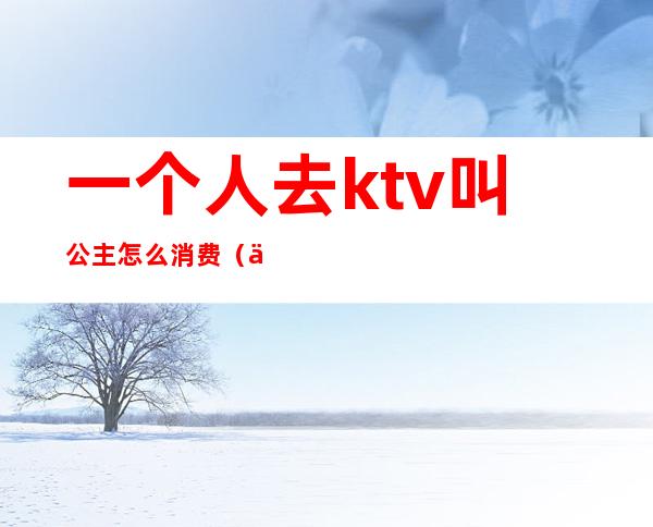 一个人去ktv叫公主怎么消费(一个人去ktv点公主会做些什么吗)