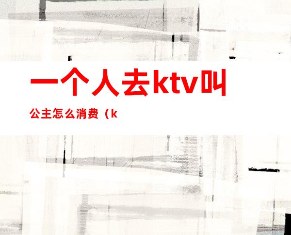 一个人去ktv叫公主怎么消费(ktv公主需要喝酒吗)