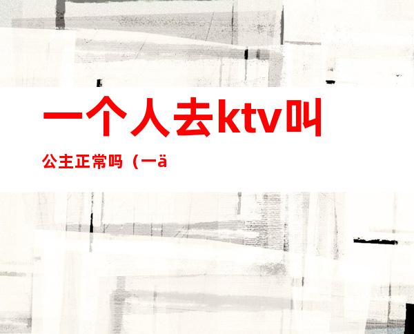 一个人去ktv叫公主正常吗(一个人能去ktv叫公主)