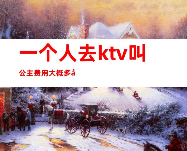 一个人去ktv叫公主费用大概多少（ktv叫一个公主多少钱一个）