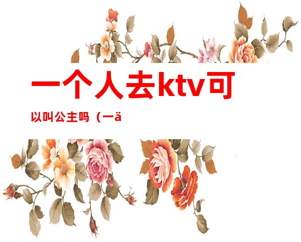 一个人去ktv可以叫公主吗(一个人能去ktv叫公主)