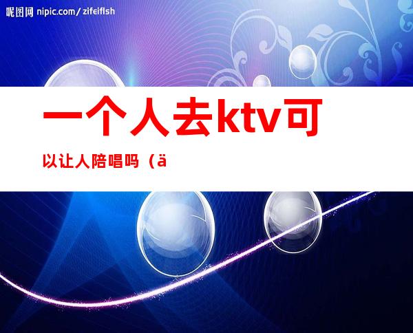 一个人去ktv可以让人陪唱吗（一个人去ktv点陪唱会尴尬吗）