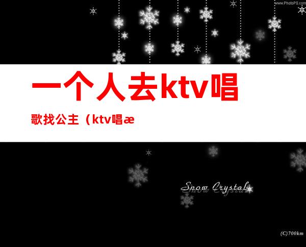 一个人去ktv唱歌找公主(ktv唱歌找公主能做什么)