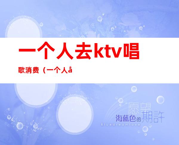 一个人去ktv唱歌消费(一个人去ktv唱歌好吗)