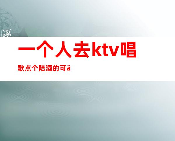 一个人去ktv唱歌点个陪酒的可以(ktv点歌员也陪喝酒吗)