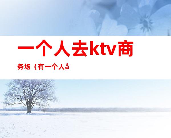 一个人去ktv商务场(有一个人商务KTV玩的吗)