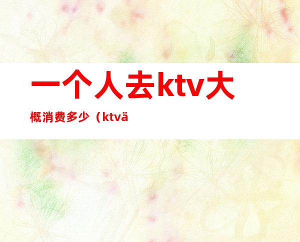 一个人去ktv大概消费多少(ktv一个人一般多少钱)
