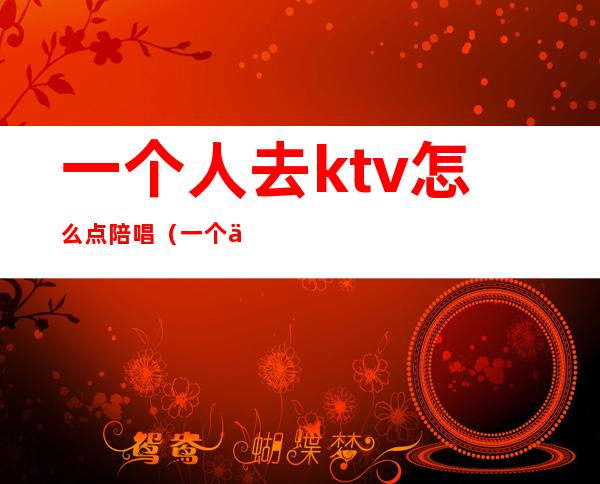 一个人去ktv怎么点陪唱（一个人可以去ktv唱歌点陪唱）