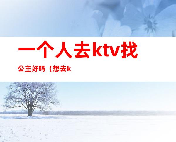 一个人去ktv找公主好吗(想去ktv做公主怎么样)