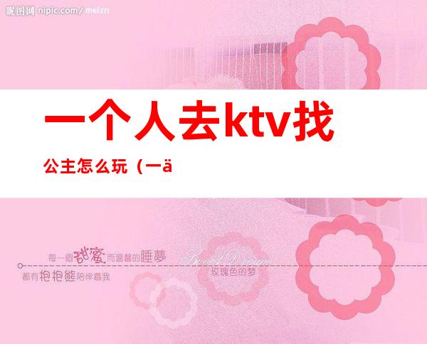 一个人去ktv找公主怎么玩(一个人到ktv找公主)