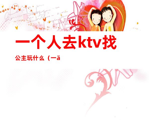 一个人去ktv找公主玩什么(一个人去ktv找公主怎么玩)