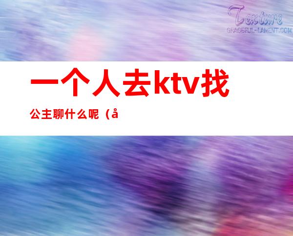 一个人去ktv找公主聊什么呢(去ktv和公主聊什么)