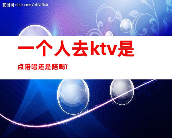 一个人去ktv是点陪唱还是陪喝(一个人去ktv找陪唱有意思吗)