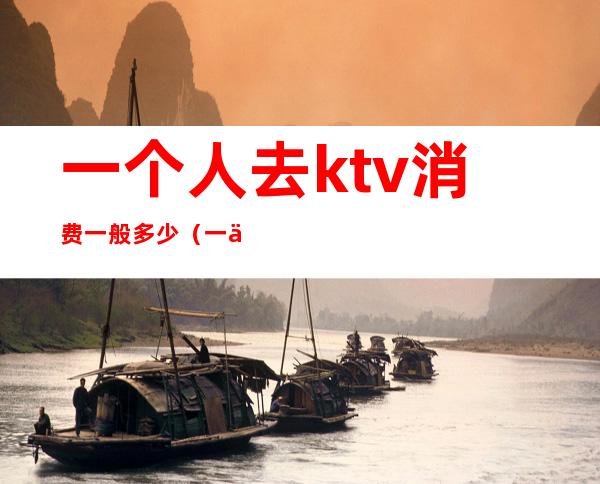 一个人去ktv消费一般多少(一个人去ktv消费一般多少钱)