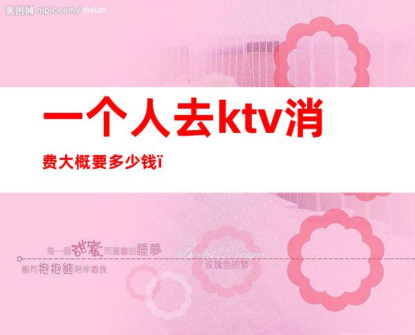 一个人去ktv消费大概要多少钱(ktv大概需要多少钱)