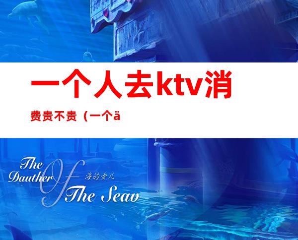 一个人去ktv消费贵不贵(一个人的ktv怎么收费)