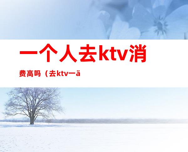 一个人去ktv消费高吗（去ktv一个人怎么消费）