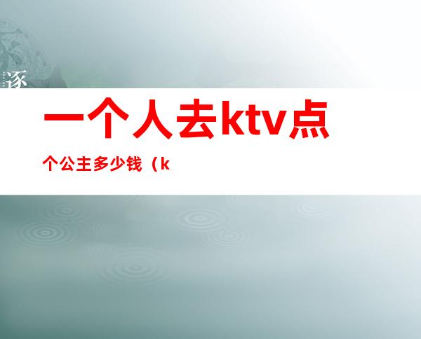 一个人去ktv点个公主多少钱(ktv点公主消费一次大概多少钱)