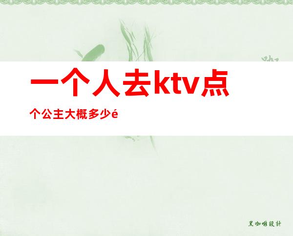 一个人去ktv点个公主大概多少钱(ktv的公主多少钱叫一个)