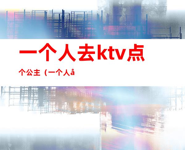 一个人去ktv点个公主（一个人去ktv点个公主会尴尬吗）