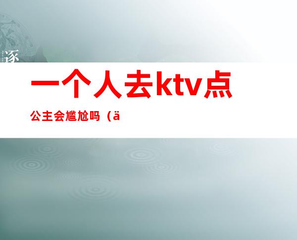 一个人去ktv点公主会尴尬吗(一个人去ktv叫公主正常吗)