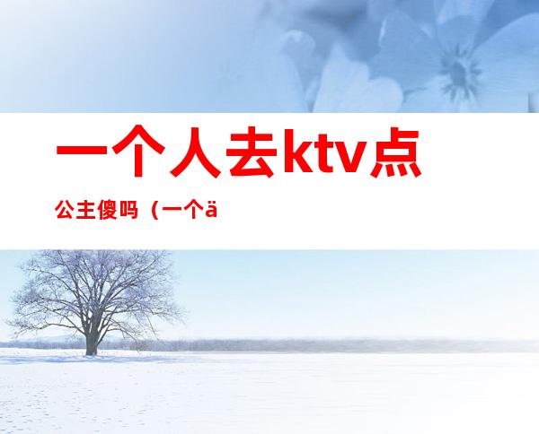 一个人去ktv点公主傻吗(一个人去ktv叫公主正常吗)