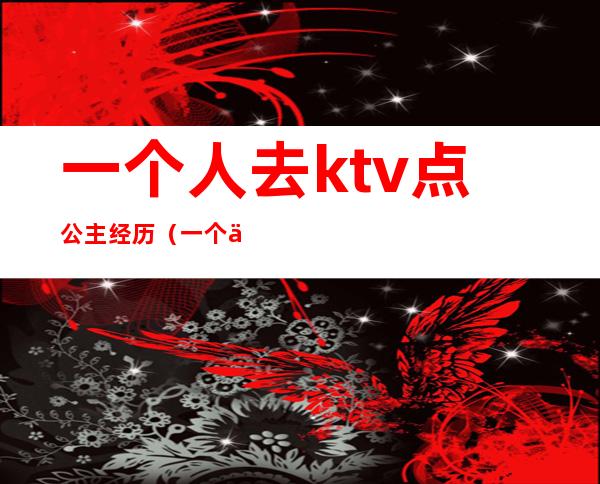 一个人去ktv点公主经历(一个人去ktv唱歌找公主)