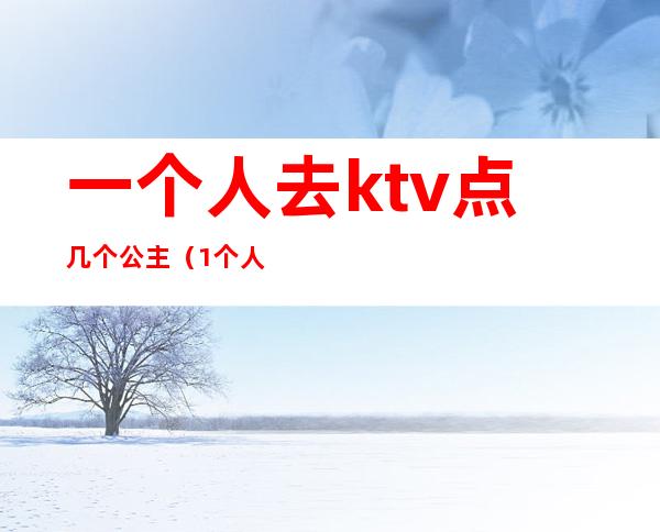 一个人去ktv点几个公主(1个人去ktv叫公主)