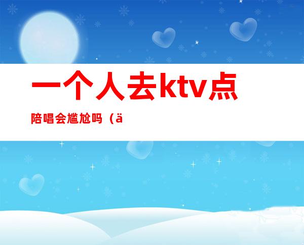 一个人去ktv点陪唱会尴尬吗(一个人去ktv找陪唱奇怪吗)