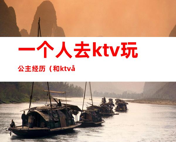 一个人去ktv玩公主经历（和ktv公主的经历）