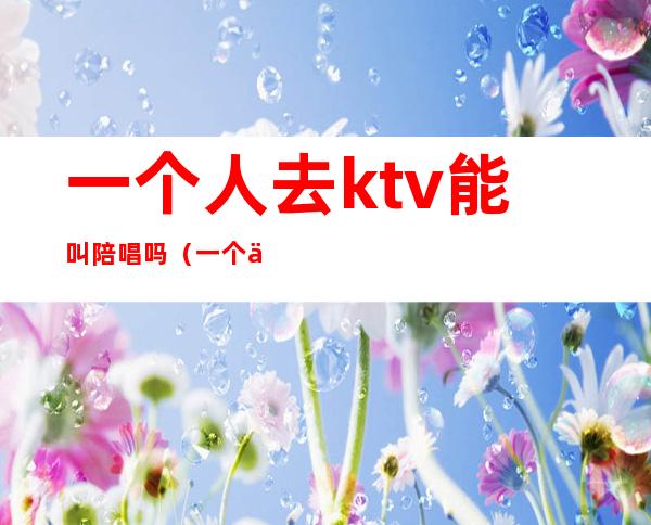 一个人去ktv能叫陪唱吗(一个人去ktv找陪唱有意思吗)