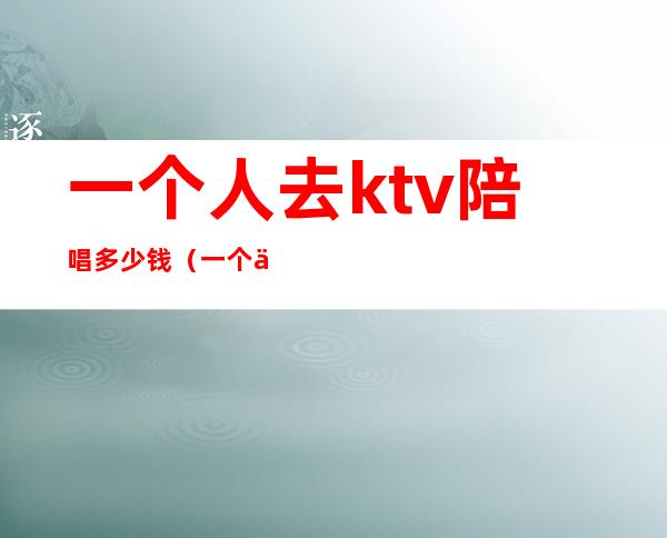 一个人去ktv陪唱多少钱(一个人去ktv陪唱多少钱)