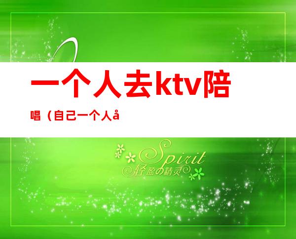 一个人去ktv陪唱（自己一个人去ktv玩可以找陪唱吗）