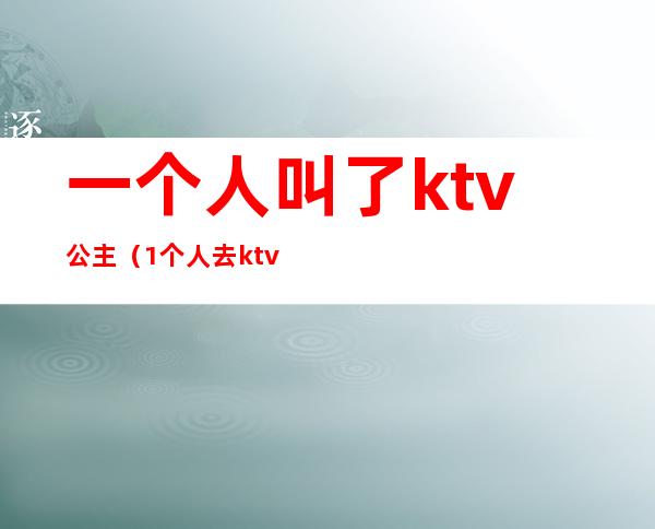 一个人叫了ktv公主(1个人去ktv找公主)