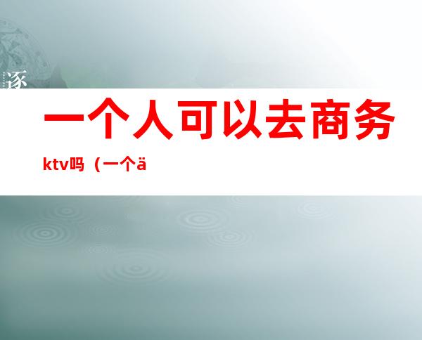 一个人可以去商务ktv吗(一个人能去商务KTV吗)