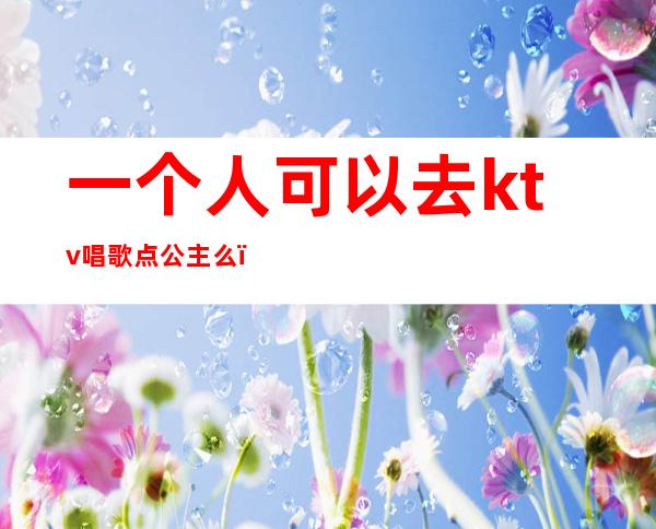 一个人可以去ktv唱歌点公主么（一个人去ktv点多个公主什么感觉）