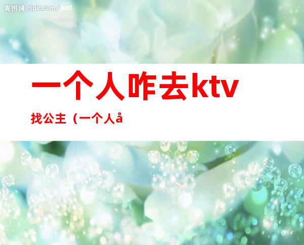 一个人咋去ktv找公主(一个人咋去ktv找公主玩会不会很怪)