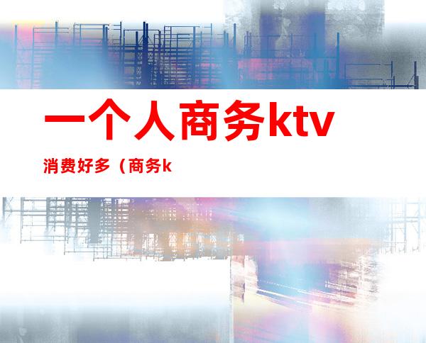 一个人商务ktv消费好多(商务ktv消费一晚大概多少)