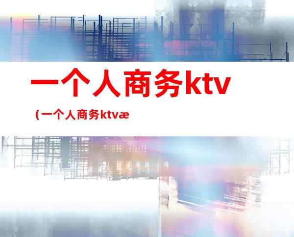 一个人商务ktv(一个人商务ktv消费)